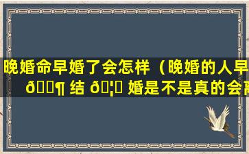 晚婚命早婚了会怎样（晚婚的人早 🐶 结 🦋 婚是不是真的会离婚）